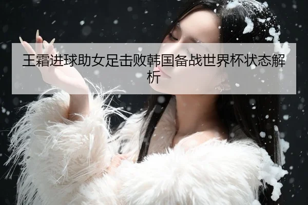 王霜进球助女足击败韩国备战世界杯状态解析
